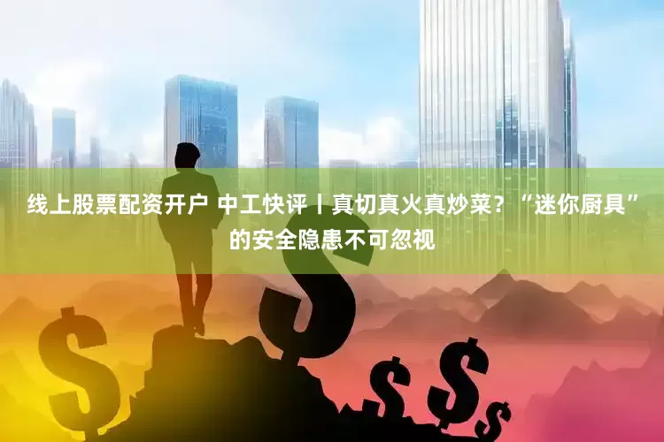 线上股票配资开户 中工快评丨真切真火真炒菜？“迷你厨具”的安全隐患不可忽视