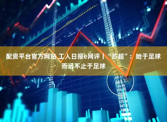 配资平台官方网站 工人日报e网评丨“苏超”：始于足球而远不止于足球