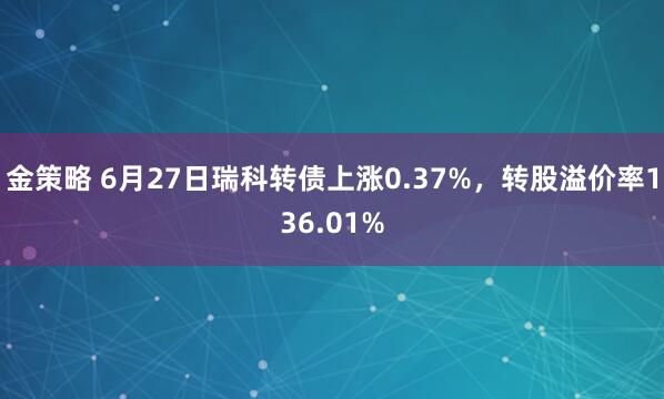 金策略 6月27日瑞科转债上涨0.37%，转股溢价率136.01%