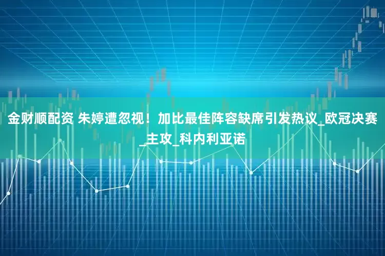 金财顺配资 朱婷遭忽视！加比最佳阵容缺席引发热议_欧冠决赛_主攻_科内利亚诺