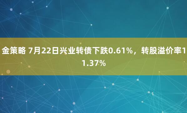 金策略 7月22日兴业转债下跌0.61%，转股溢价率11.37%