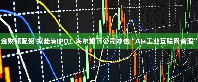 金财顺配资 拟赴港IPO！海尔旗下公司冲击“AI+工业互联网首股”