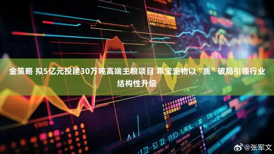 金策略 拟5亿元投建30万吨高端主粮项目 乖宝宠物以“质”破局引领行业结构性升级